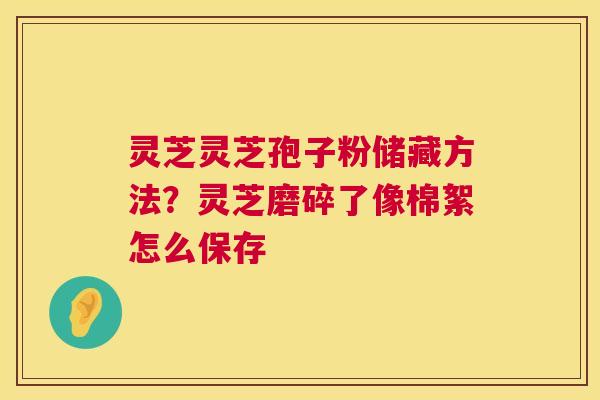 灵芝灵芝孢子粉储藏方法?灵芝磨碎了像棉絮怎么保存 第1张 灵芝灵芝孢子粉储藏方法?灵芝磨碎了像棉絮怎么保存 第1张