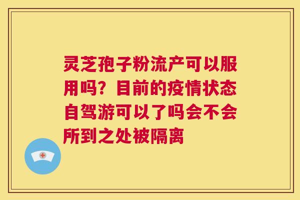 灵芝孢子粉流产可以服用吗？目前的疫情状态自驾游可以了吗会不会所到之处被隔离  第1张
