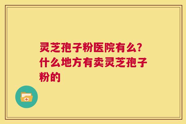 灵芝孢子粉医院有么?什么地方有卖灵芝孢子粉的 第1张 灵芝孢子粉医院有么?什么地方有卖灵芝孢子粉的 第1张