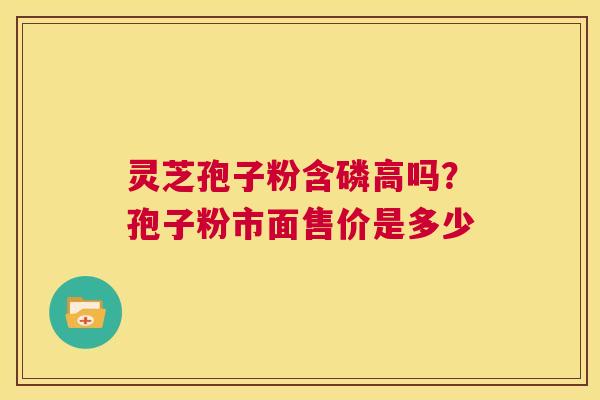 灵芝孢子粉含磷高吗？孢子粉市面售价是多少  第1张