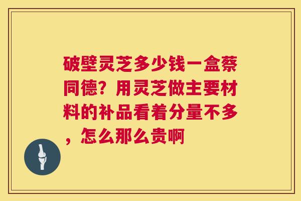 破壁灵芝多少钱一盒蔡同德？用灵芝做主要材料的补品看着分量不多，怎么那么贵啊  第1张