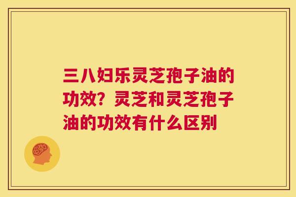 三八妇乐灵芝孢子油的功效？灵芝和灵芝孢子油的功效有什么区别  第1张