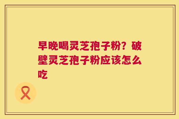 早晚喝灵芝孢子粉？破壁灵芝孢子粉应该怎么吃  第1张