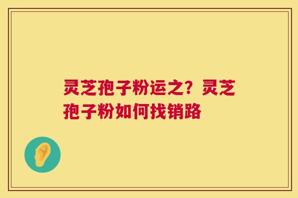 灵芝孢子粉运之？灵芝孢子粉如何找销路  第1张