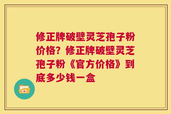 修正牌破壁灵芝孢子粉价格?修正牌破壁灵芝孢子粉《官方价格》到底多少钱一盒 第1张 修正牌破壁灵芝孢子粉价格?修正牌破壁灵芝孢子粉《官方价格》到底多少钱一盒 第1张