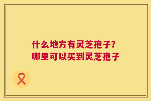 什么地方有灵芝孢子?哪里可以买到灵芝孢子 第1张 什么地方有灵芝孢子?哪里可以买到灵芝孢子 第1张