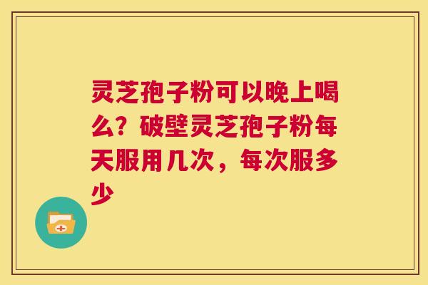 灵芝孢子粉可以晚上喝么？破壁灵芝孢子粉每天服用几次，每次服多少  第1张