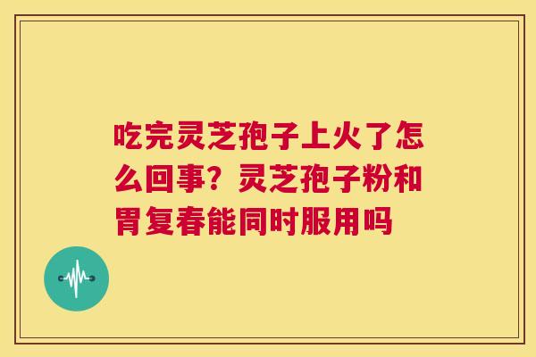 吃完灵芝孢子上火了怎么回事?灵芝孢子粉和胃复春能同时服用吗 第1张 吃完灵芝孢子上火了怎么回事?灵芝孢子粉和胃复春能同时服用吗 第1张