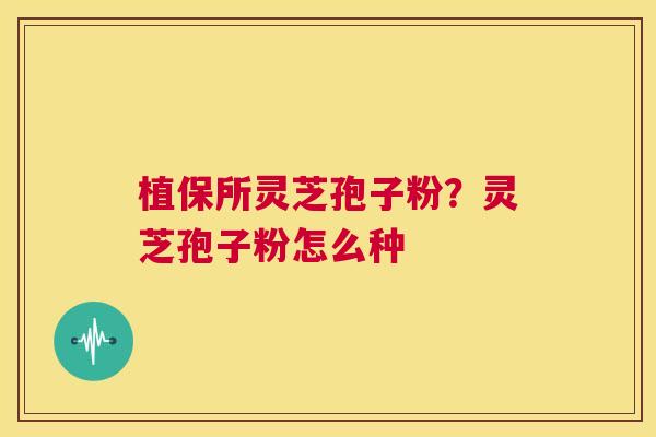 植保所灵芝孢子粉?灵芝孢子粉怎么种 第1张 植保所灵芝孢子粉?灵芝孢子粉怎么种 第1张