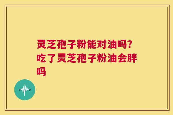 灵芝孢子粉能对油吗?吃了灵芝孢子粉油会胖吗 第1张 灵芝孢子粉能对油吗?吃了灵芝孢子粉油会胖吗 第1张