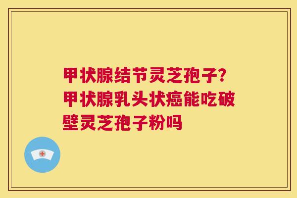 甲状腺结节灵芝孢子?甲状腺乳头状癌能吃破壁灵芝孢子粉吗 第1张 甲状腺结节灵芝孢子?甲状腺乳头状癌能吃破壁灵芝孢子粉吗 第1张