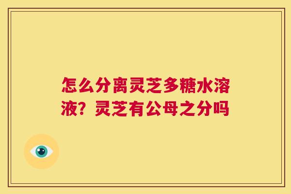 怎么分离灵芝多糖水溶液?灵芝有公母之分吗 第1张 怎么分离灵芝多糖水溶液?灵芝有公母之分吗 第1张