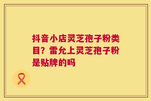 抖音小店灵芝孢子粉类目?雷允上灵芝孢子粉是贴牌的吗 第1张 抖音小店灵芝孢子粉类目?雷允上灵芝孢子粉是贴牌的吗 第1张