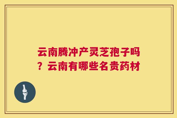 云南腾冲产灵芝孢子吗?云南有哪些名贵药材 第1张 云南腾冲产灵芝孢子吗?云南有哪些名贵药材 第1张
