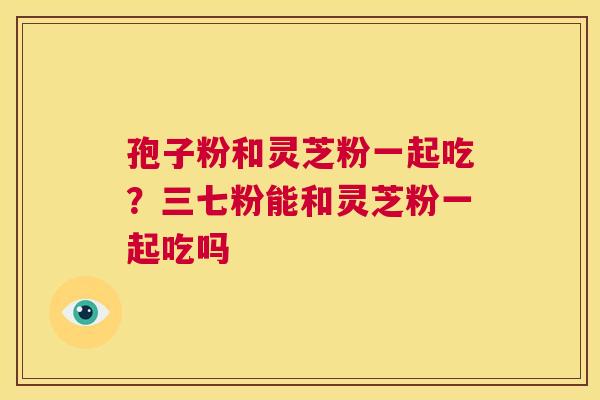 孢子粉和灵芝粉一起吃?三七粉能和灵芝粉一起吃吗 第1张 孢子粉和灵芝粉一起吃?三七粉能和灵芝粉一起吃吗 第1张