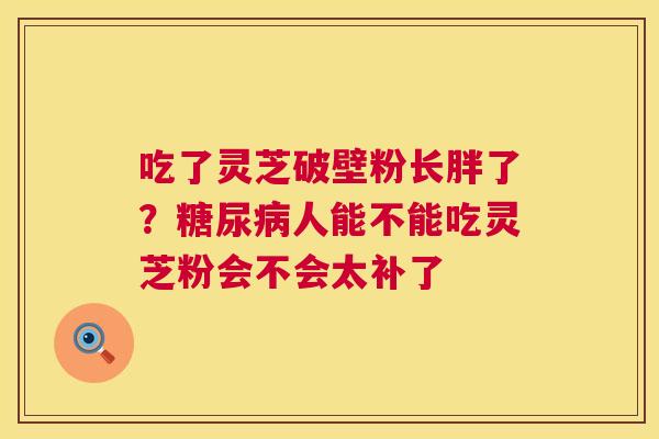 吃了灵芝破壁粉长胖了?糖尿病人能不能吃灵芝粉会不会太补了 第1张 吃了灵芝破壁粉长胖了?糖尿病人能不能吃灵芝粉会不会太补了 第1张