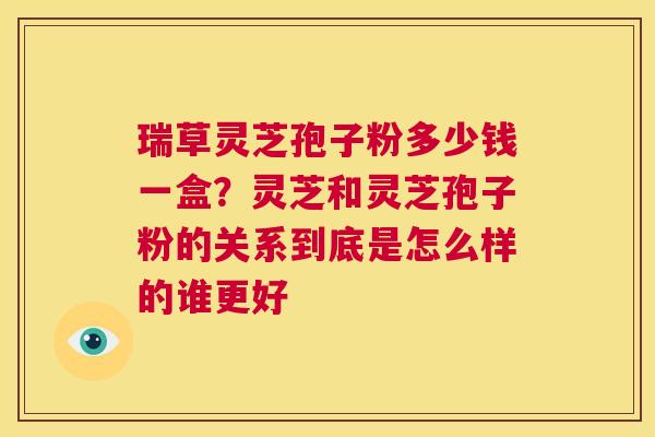 瑞草灵芝孢子粉多少钱一盒?灵芝和灵芝孢子粉的关系到底是怎么样的谁更好 第1张 瑞草灵芝孢子粉多少钱一盒?灵芝和灵芝孢子粉的关系到底是怎么样的谁更好 第1张