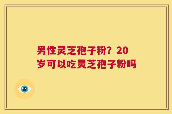 男性灵芝孢子粉?20岁可以吃灵芝孢子粉吗 第1张 男性灵芝孢子粉?20岁可以吃灵芝孢子粉吗 第1张