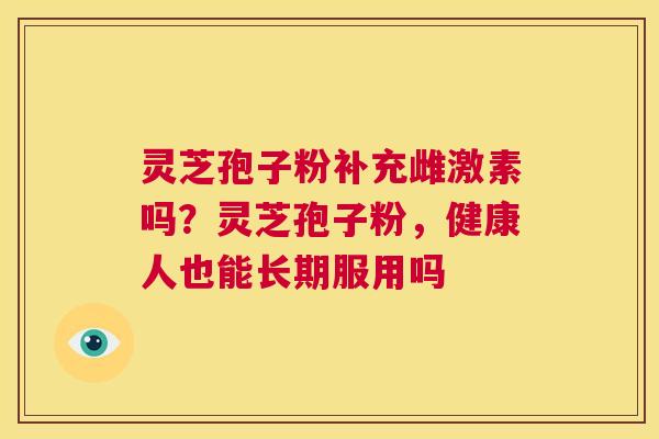 灵芝孢子粉补充雌激素吗?灵芝孢子粉,健康人也能长期服用吗 第1张 灵芝孢子粉补充雌激素吗?灵芝孢子粉,健康人也能长期服用吗 第1张