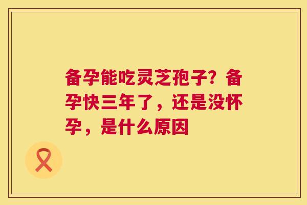 备孕能吃灵芝孢子?备孕快三年了,还是没怀孕,是什么原因 第1张 备孕能吃灵芝孢子?备孕快三年了,还是没怀孕,是什么原因 第1张