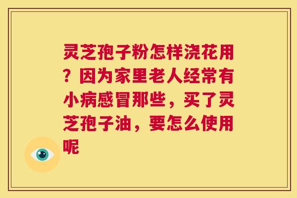 灵芝孢子粉怎样浇花用？因为家里老人经常有小病感冒那些，买了灵芝孢子油，要怎么使用呢  第1张