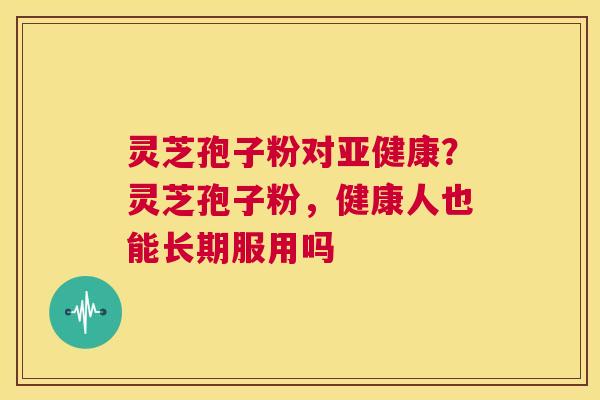 灵芝孢子粉对亚健康?灵芝孢子粉,健康人也能长期服用吗 第1张 灵芝孢子粉对亚健康?灵芝孢子粉,健康人也能长期服用吗 第1张