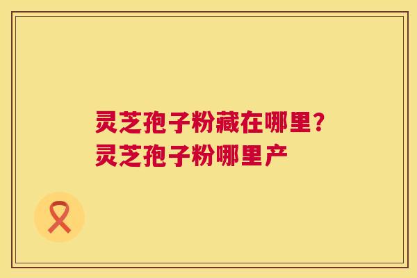 灵芝孢子粉藏在哪里?灵芝孢子粉哪里产 第1张 灵芝孢子粉藏在哪里?灵芝孢子粉哪里产 第1张
