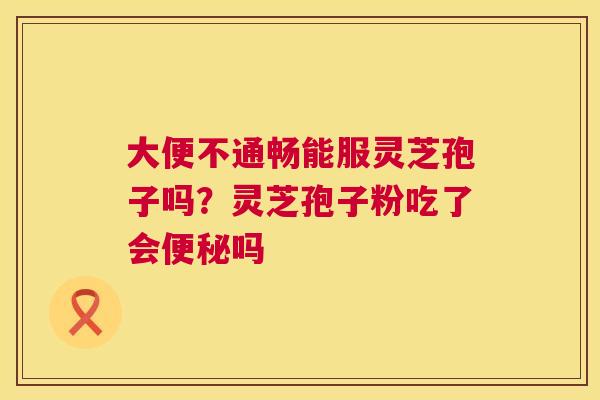 大便不通畅能服灵芝孢子吗？灵芝孢子粉吃了会便秘吗  第1张