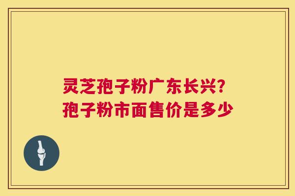 灵芝孢子粉广东长兴？孢子粉市面售价是多少  第1张