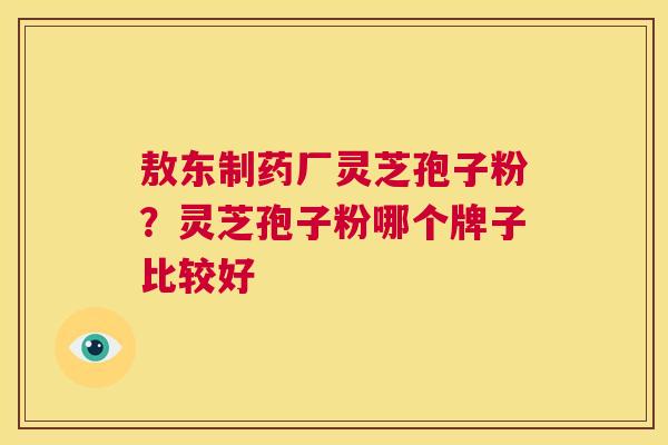 敖东制药厂灵芝孢子粉?灵芝孢子粉哪个牌子比较好 第1张 敖东制药厂灵芝孢子粉?灵芝孢子粉哪个牌子比较好 第1张