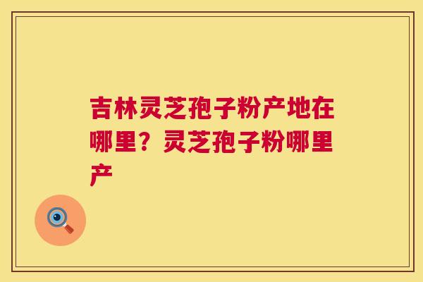吉林灵芝孢子粉产地在哪里?灵芝孢子粉哪里产 第1张 吉林灵芝孢子粉产地在哪里?灵芝孢子粉哪里产 第1张