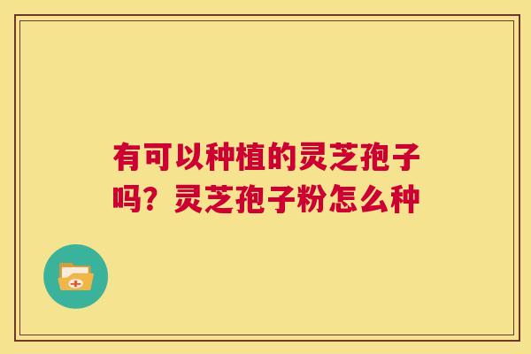有可以种植的灵芝孢子吗?灵芝孢子粉怎么种 第1张 有可以种植的灵芝孢子吗?灵芝孢子粉怎么种 第1张