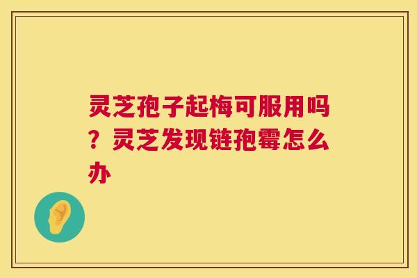 灵芝孢子起梅可服用吗？灵芝发现链孢霉怎么办  第1张