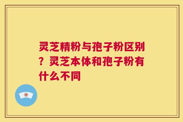灵芝精粉与孢子粉区别?灵芝本体和孢子粉有什么不同 第1张 灵芝精粉与孢子粉区别?灵芝本体和孢子粉有什么不同 第1张