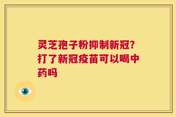灵芝孢子粉抑制新冠？打了新冠疫苗可以喝中药吗  第1张