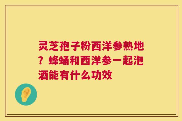 灵芝孢子粉西洋参熟地?蜂蛹和西洋参一起泡酒能有什么功效 第1张 灵芝孢子粉西洋参熟地?蜂蛹和西洋参一起泡酒能有什么功效 第1张