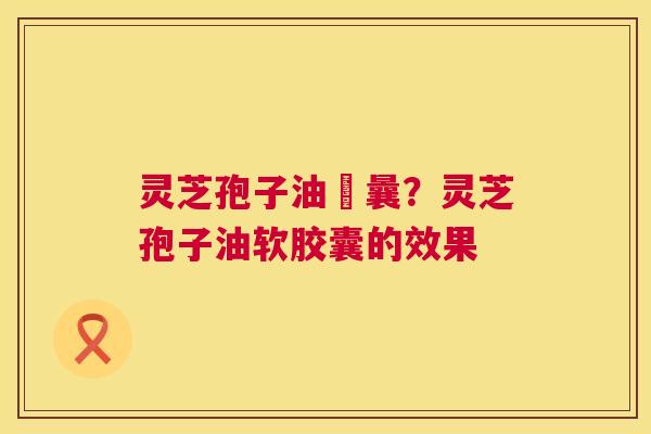 灵芝孢子油賋曩？灵芝孢子油软胶囊的效果  第1张