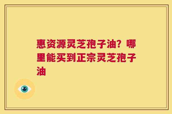 惠资源灵芝孢子油？哪里能买到正宗灵芝孢子油  第1张