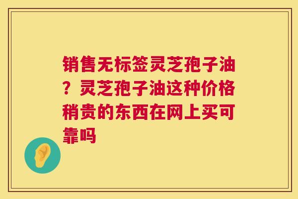 销售无标签灵芝孢子油?灵芝孢子油这种价格稍贵的东西在网上买可靠吗 第1张 销售无标签灵芝孢子油?灵芝孢子油这种价格稍贵的东西在网上买可靠吗 第1张
