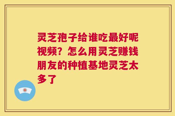 灵芝孢子给谁吃最好呢视频？怎么用灵芝赚钱朋友的种植基地灵芝太多了  第1张