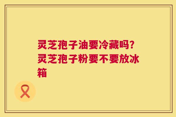 灵芝孢子油要冷藏吗？灵芝孢子粉要不要放冰箱  第1张