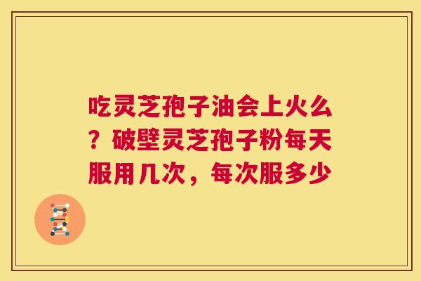 吃灵芝孢子油会上火么?破壁灵芝孢子粉每天服用几次,每次服多少 第1张 吃灵芝孢子油会上火么?破壁灵芝孢子粉每天服用几次,每次服多少 第1张