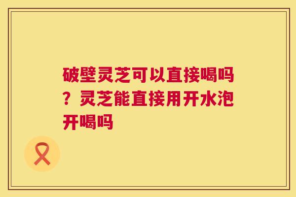 破壁灵芝可以直接喝吗?灵芝能直接用开水泡开喝吗 第1张 破壁灵芝可以直接喝吗?灵芝能直接用开水泡开喝吗 第1张