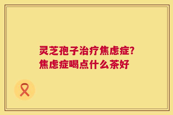 灵芝孢子治疗焦虑症?焦虑症喝点什么茶好 第1张 灵芝孢子治疗焦虑症?焦虑症喝点什么茶好 第1张