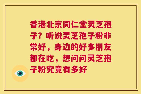 香港北京同仁堂灵芝孢子？听说灵芝孢子粉非常好，身边的好多朋友都在吃，想问问灵芝孢子粉究竟有多好  第1张