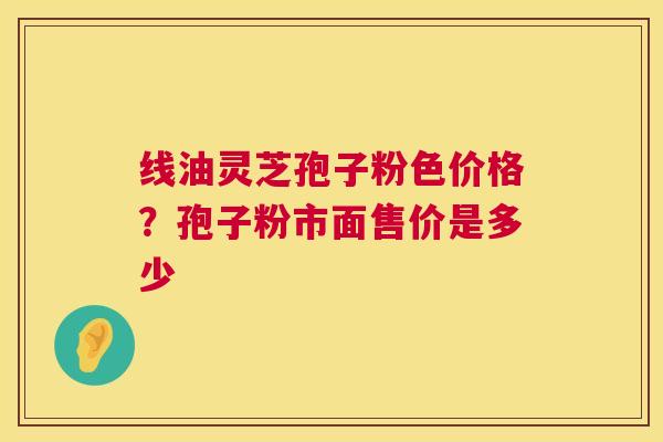 线油灵芝孢子粉色价格?孢子粉市面售价是多少 第1张 线油灵芝孢子粉色价格?孢子粉市面售价是多少 第1张