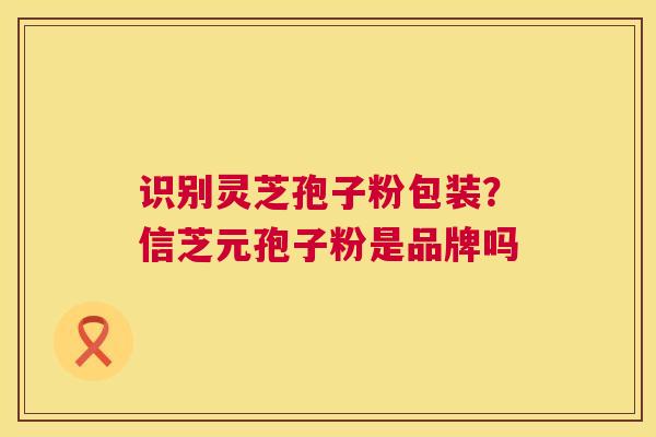 识别灵芝孢子粉包装?信芝元孢子粉是品牌吗 第1张 识别灵芝孢子粉包装?信芝元孢子粉是品牌吗 第1张