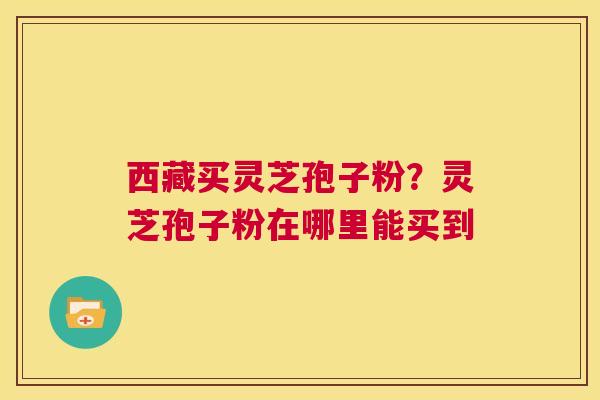 西藏买灵芝孢子粉?灵芝孢子粉在哪里能买到 第1张 西藏买灵芝孢子粉?灵芝孢子粉在哪里能买到 第1张