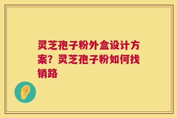 灵芝孢子粉外盒设计方案?灵芝孢子粉如何找销路 第1张 灵芝孢子粉外盒设计方案?灵芝孢子粉如何找销路 第1张