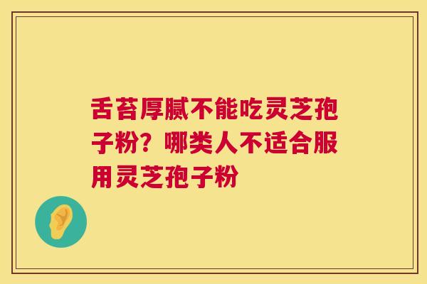 舌苔厚腻不能吃灵芝孢子粉?哪类人不适合服用灵芝孢子粉 第1张 舌苔厚腻不能吃灵芝孢子粉?哪类人不适合服用灵芝孢子粉 第1张